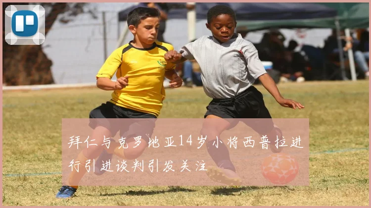 拜仁与克罗地亚14岁小将西普拉进行引进谈判引发关注