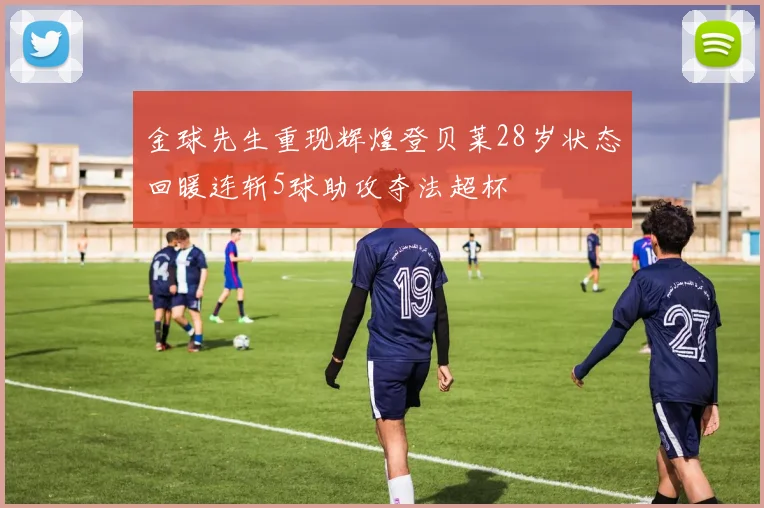 金球先生重现辉煌登贝莱28岁状态回暖连斩5球助攻夺法超杯