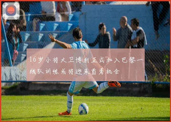 16岁小将大卫博利正式加入巴黎一线队训练或将迎来首秀机会