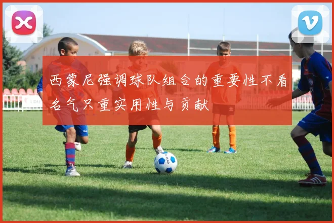 西蒙尼强调球队组合的重要性不看名气只重实用性与贡献