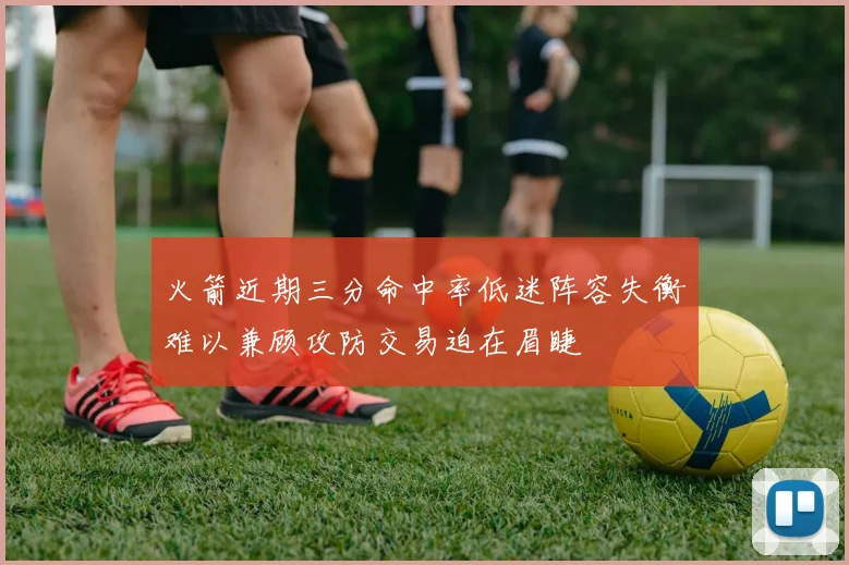 火箭近期三分命中率低迷阵容失衡难以兼顾攻防交易迫在眉睫