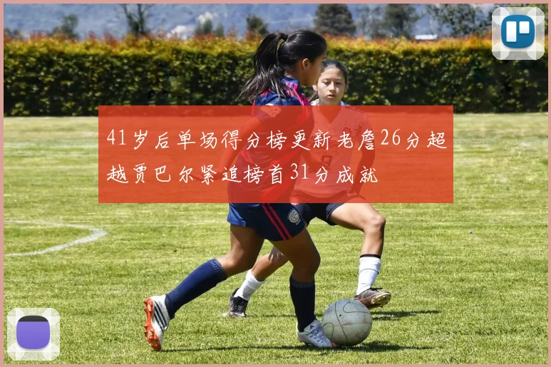 41岁后单场得分榜更新老詹26分超越贾巴尔紧追榜首31分成就