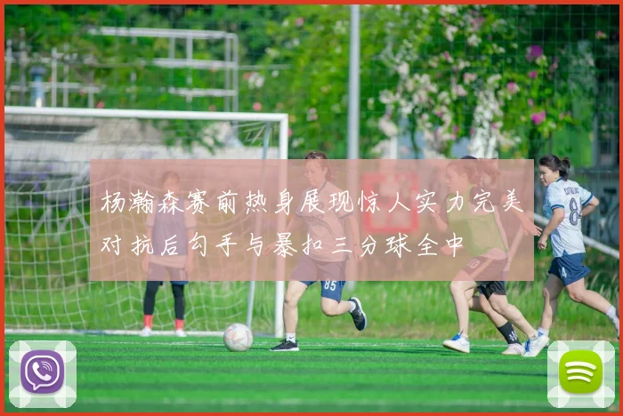 杨瀚森赛前热身展现惊人实力完美对抗后勾手与暴扣三分球全中