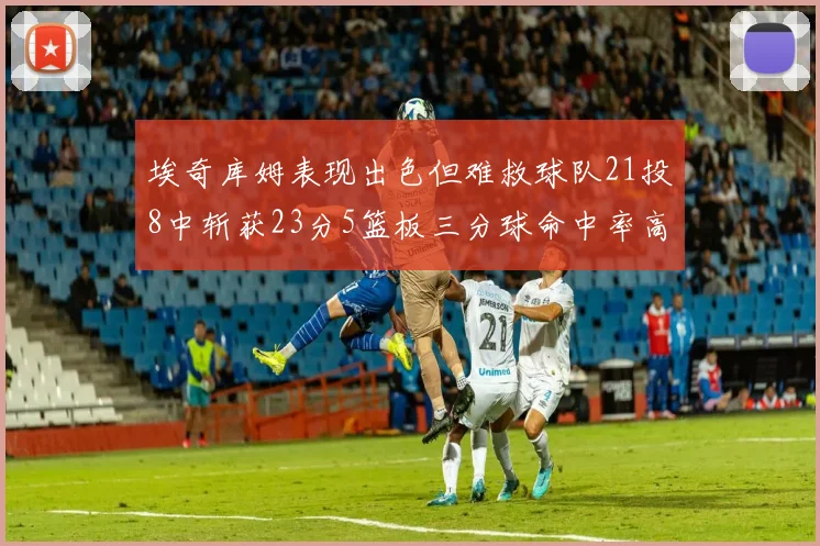 埃奇库姆表现出色但难救球队21投8中斩获23分5篮板三分球命中率高达45