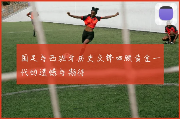 国足与西班牙历史交锋回顾黄金一代的遗憾与期待