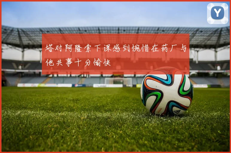 塔对阿隆索下课感到惋惜在药厂与他共事十分愉快