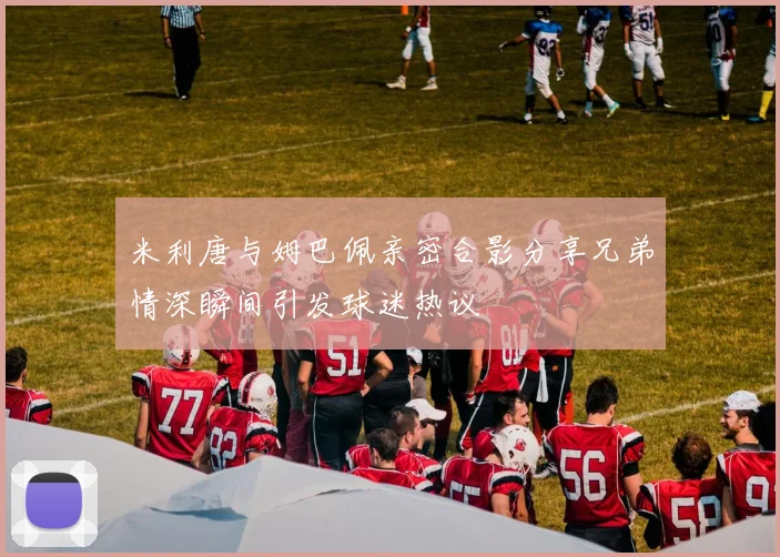 米利唐与姆巴佩亲密合影分享兄弟情深瞬间引发球迷热议