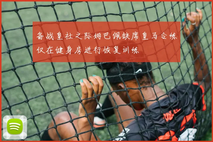 备战皇社之际姆巴佩缺席皇马合练仅在健身房进行恢复训练