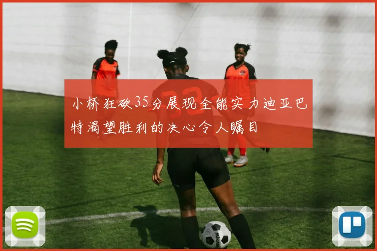 小桥狂砍35分展现全能实力迪亚巴特渴望胜利的决心令人瞩目