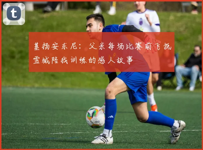 基扬安东尼：父亲每场比赛前飞抵雪城陪我训练的感人故事