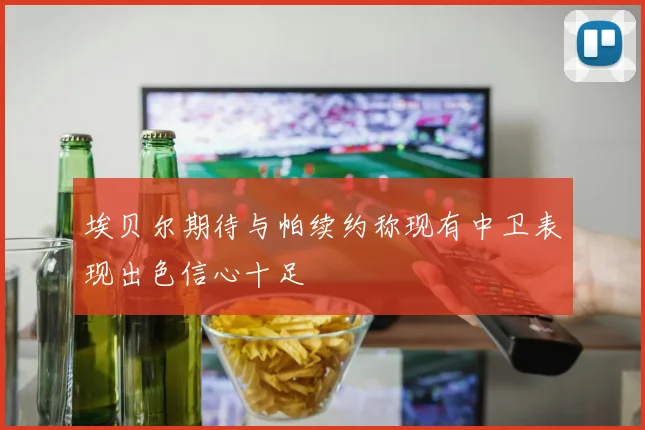 埃贝尔期待与帕续约称现有中卫表现出色信心十足
