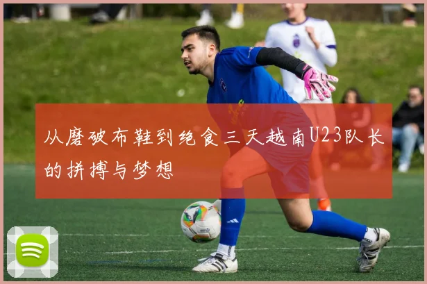从磨破布鞋到绝食三天越南U23队长的拼搏与梦想