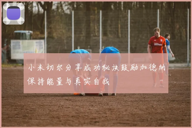 小米切尔分享成功秘诀鼓励加德纳保持能量与真实自我