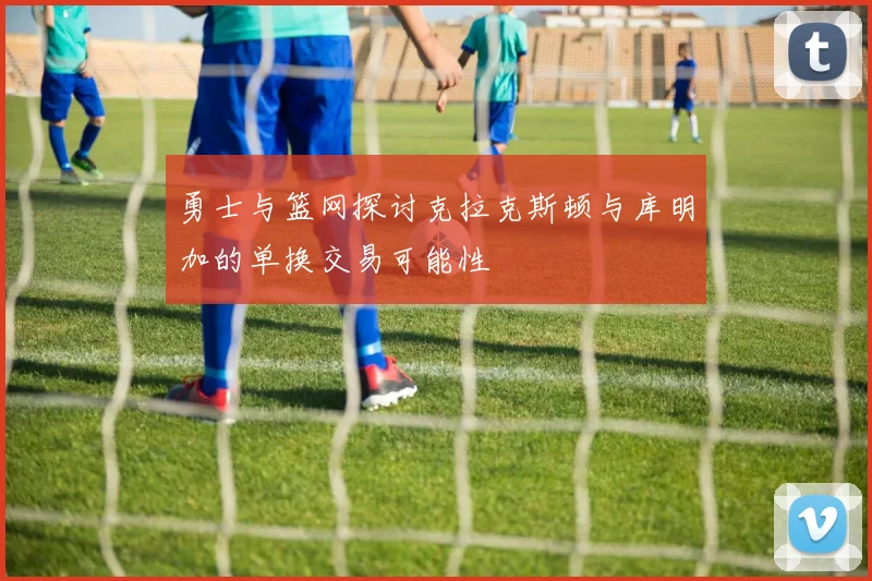 勇士与篮网探讨克拉克斯顿与库明加的单换交易可能性