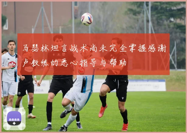 马瑟林坦言战术尚未完全掌握感谢卢教练的悉心指导与帮助