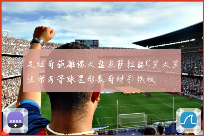 足坛奇葩雕像大盘点萨拉赫C罗大罗法尔考等球星形象奇特引热议