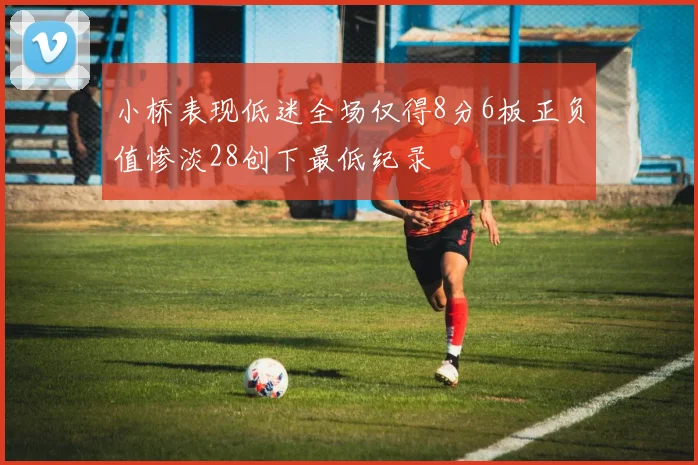小桥表现低迷全场仅得8分6板正负值惨淡28创下最低纪录