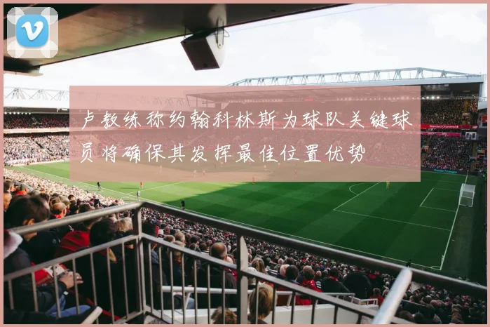 卢教练称约翰科林斯为球队关键球员将确保其发挥最佳位置优势