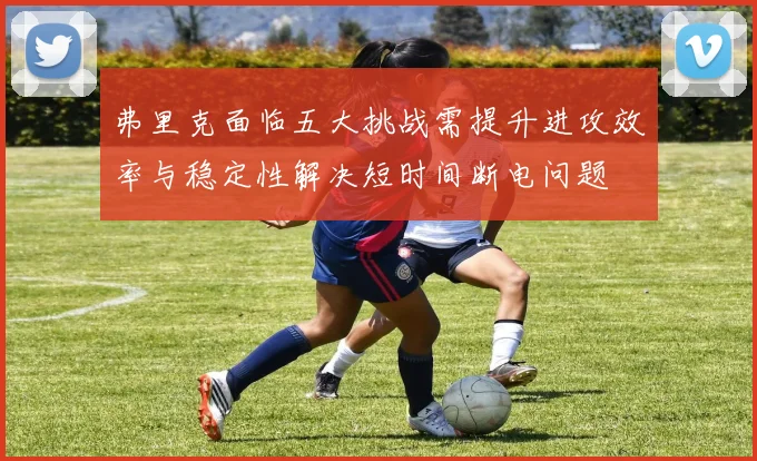 弗里克面临五大挑战需提升进攻效率与稳定性解决短时间断电问题
