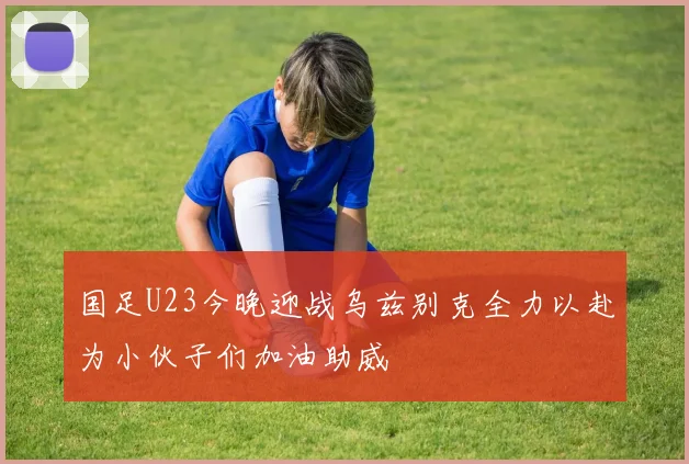 国足U23今晚迎战乌兹别克全力以赴为小伙子们加油助威