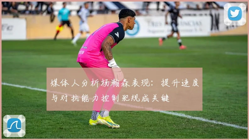 媒体人分析杨瀚森表现：提升速度与对抗能力控制犯规成关键