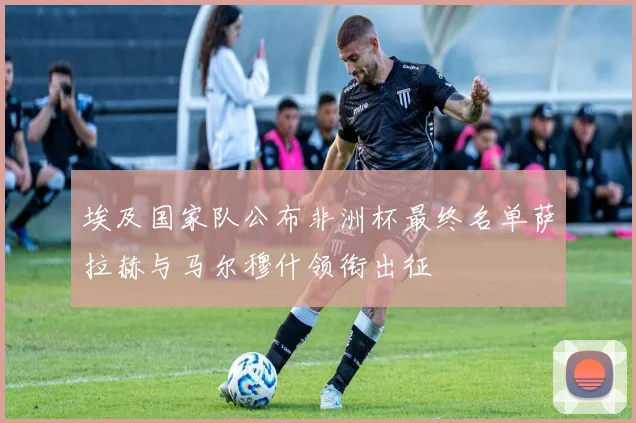 埃及国家队公布非洲杯最终名单萨拉赫与马尔穆什领衔出征