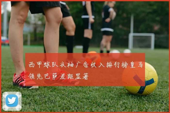 西甲球队衣袖广告收入排行榜皇马领先巴萨差距显著