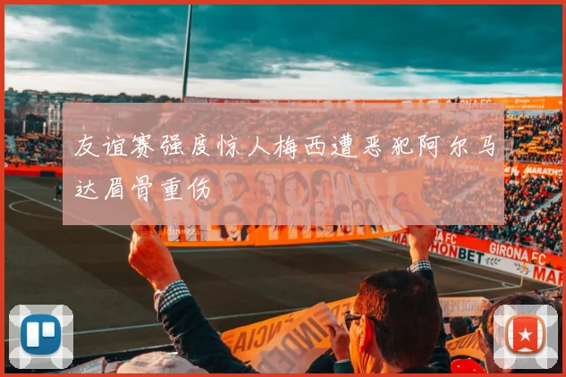友谊赛强度惊人梅西遭恶犯阿尔马达眉骨重伤