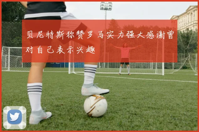 贝尼特斯称赞罗马实力强大感谢曾对自己表示兴趣