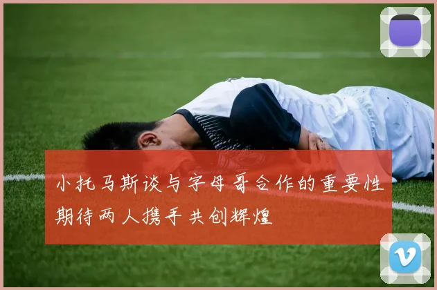 小托马斯谈与字母哥合作的重要性期待两人携手共创辉煌