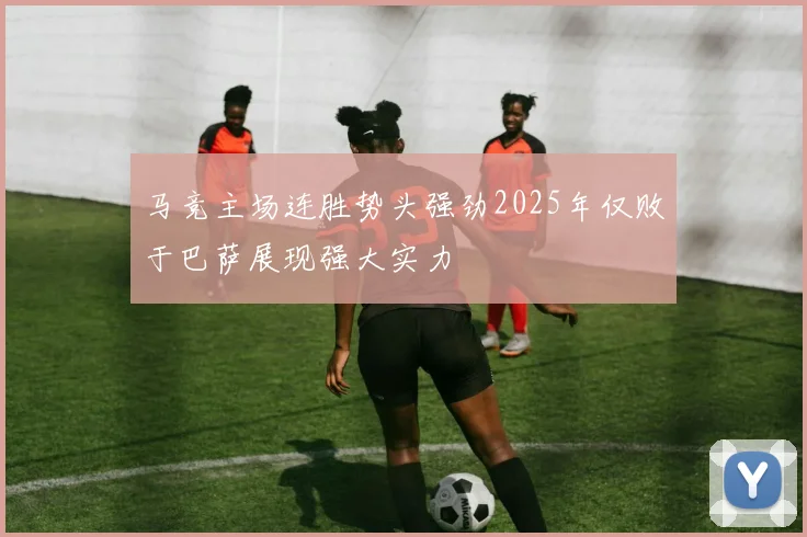 马竞主场连胜势头强劲2025年仅败于巴萨展现强大实力