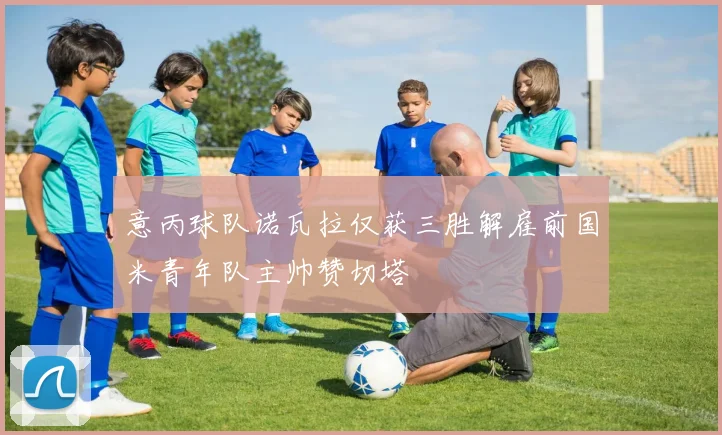 意丙球队诺瓦拉仅获三胜解雇前国米青年队主帅赞切塔