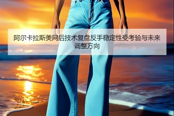 阿尔卡拉斯美网后技术复盘反手稳定性受考验与未来调整方向
